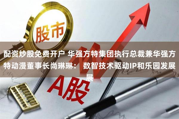 配资炒股免费开户 华强方特集团执行总裁兼华强方特动漫董事长尚琳琳： 数智技术驱动IP和乐园发展