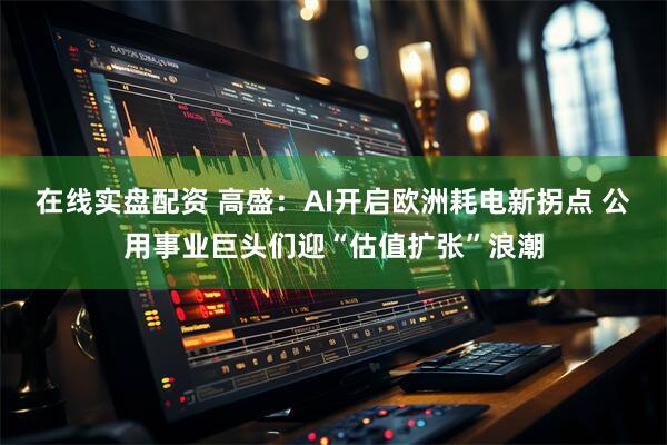 在线实盘配资 高盛：AI开启欧洲耗电新拐点 公用事业巨头们迎“估值扩张”浪潮