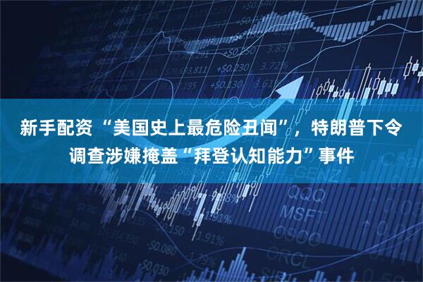 新手配资 “美国史上最危险丑闻”，特朗普下令调查涉嫌掩盖“拜登认知能力”事件