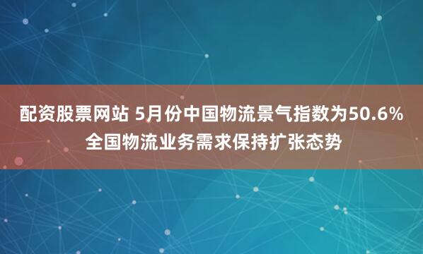配资股票网站 5月份中国物流景气指数为50.6% 全国物流业务需求保持扩张态势