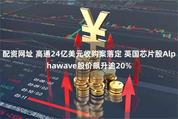 配资网址 高通24亿美元收购案落定 英国芯片股Alphawave股价飙升逾20%