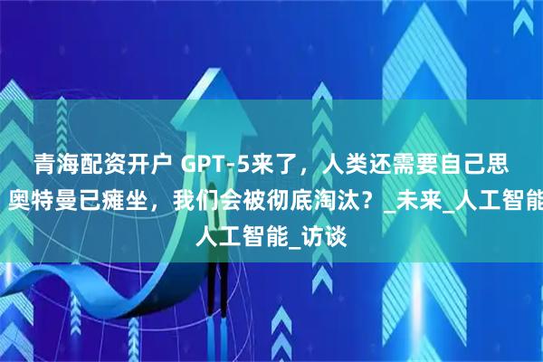 青海配资开户 GPT-5来了，人类还需要自己思考吗？奥特曼已瘫坐，我们会被彻底淘汰？_未来_人工智能_访谈