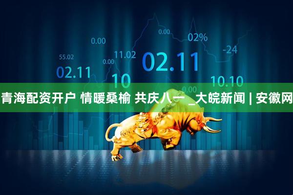 青海配资开户 情暖桑榆 共庆八一 _大皖新闻 | 安徽网