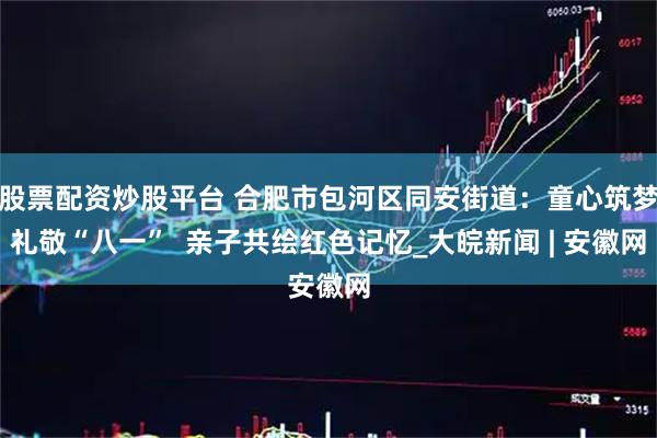 股票配资炒股平台 合肥市包河区同安街道：童心筑梦礼敬“八一”  亲子共绘红色记忆_大皖新闻 | 安徽网