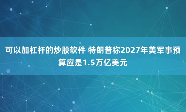 可以加杠杆的炒股软件 特朗普称2027年美军事预算应是1.5万亿美元