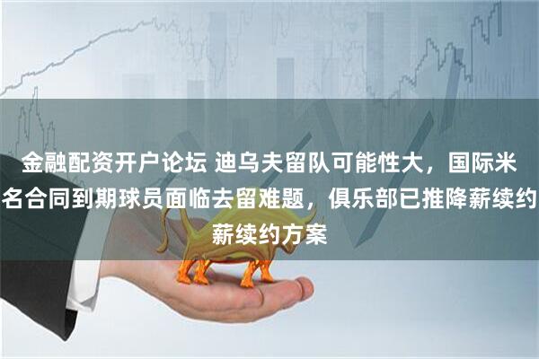 金融配资开户论坛 迪乌夫留队可能性大，国际米兰多名合同到期球员面临去留难题，俱乐部已推降薪续约方案