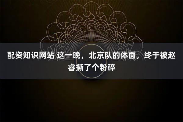 配资知识网站 这一晚，北京队的体面，终于被赵睿撕了个粉碎
