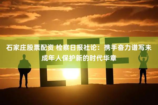 石家庄股票配资 检察日报社论：携手奋力谱写未成年人保护新的时代华章