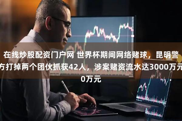 在线炒股配资门户网 世界杯期间网络赌球，昆明警方打掉两个团伙抓获42人，涉案赌资流水达3000万元